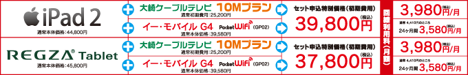 ★iPad 2＋おおさき光 スタンダードプラン ⇒セット申込特別価格 初期費用39,800円　回線利用料 月額3,980円　★iPad 2＋ワイモバイル G4 ⇒セット申込特別価格 初期費用39,800円　回線利用料 24ヶ月間 月額3,580円（通常4,410円/月）　★REGZA Tablet＋おおさき光 スタンダードプラン ⇒セット申込特別価格 初期費用37,800円　回線利用料 月額3,980円　★REGZA Tablet＋ワイモバイル G4 ⇒セット申込特別価格 初期費用37,800円　回線利用料 24ヶ月間 月額3,580円（通常4,410円/月）